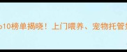 中国宠物服务行业Top10榜单揭晓上门喂养宠物托管如何选附避坑指南