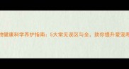宠物健康科学养护指南5大常见误区与全助你提升爱宠寿命