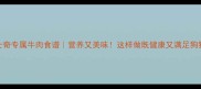 哈士奇专属牛肉食谱营养又美味这样做既健康又满足狗狗食欲