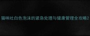 猫咪吐白色泡沫的紧急处理与健康管理全攻略